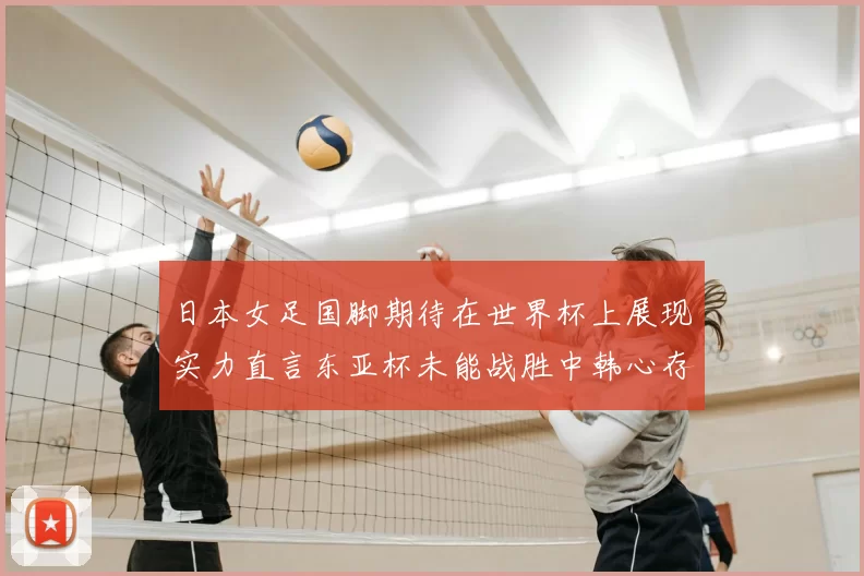 日本女足国脚期待在世界杯上展现实力直言东亚杯未能战胜中韩心存不甘