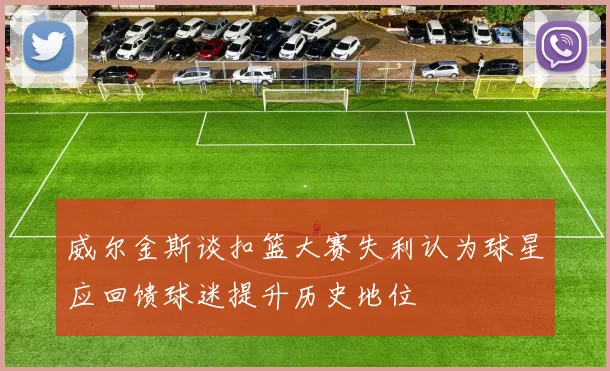 威尔金斯谈扣篮大赛失利认为球星应回馈球迷提升历史地位