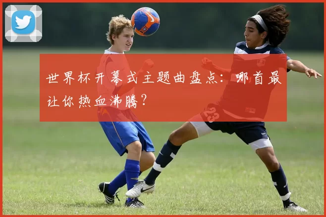 世界杯开幕式主题曲盘点:哪首最让你热血沸腾?