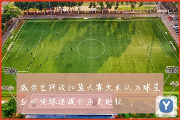 威尔金斯谈扣篮大赛失利认为球星应回馈球迷提升历史地位
