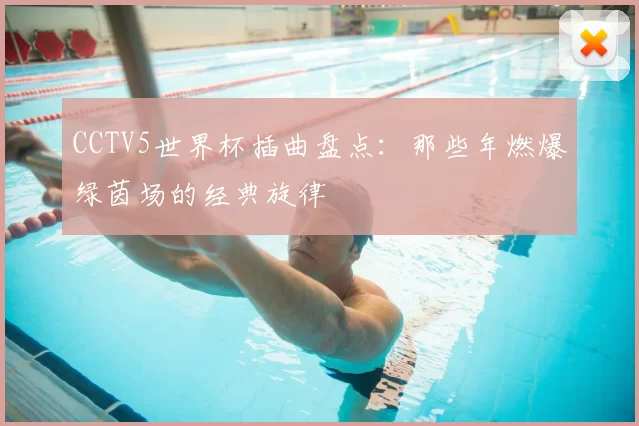 CCTV5世界杯插曲盘点：那些年燃爆绿茵场的经典旋律