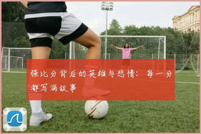 强比分背后的英雄与悲情:每一分都写满故事