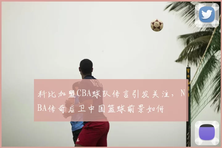 科比加盟CBA球队传言引发关注,NBA传奇后卫中国篮球前景如何