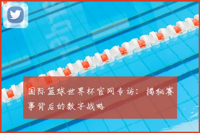 国际篮球世界杯官网专访:揭秘赛事背后的数字战略