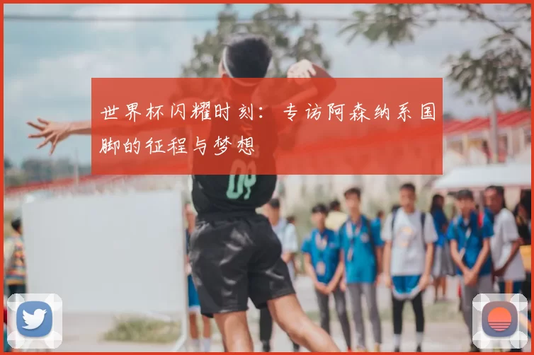 世界杯闪耀时刻：专访阿森纳系国脚的征程与梦想