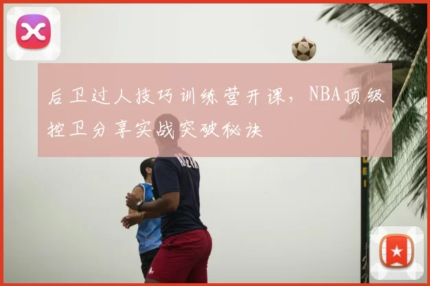 后卫过人技巧训练营开课,NBA顶级控卫分享实战突破秘诀