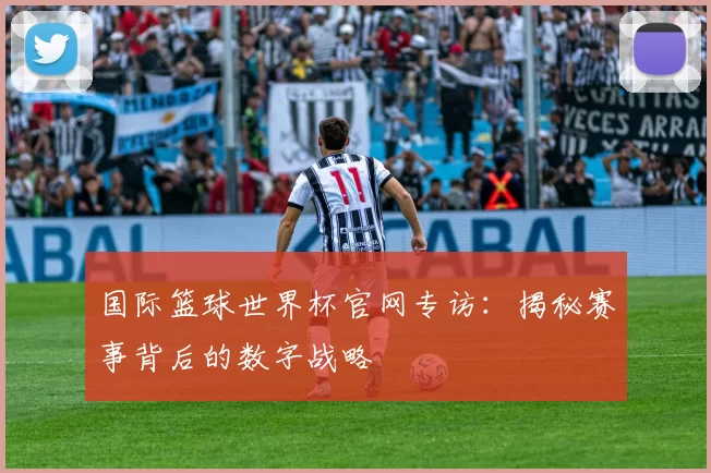 国际篮球世界杯官网专访:揭秘赛事背后的数字战略