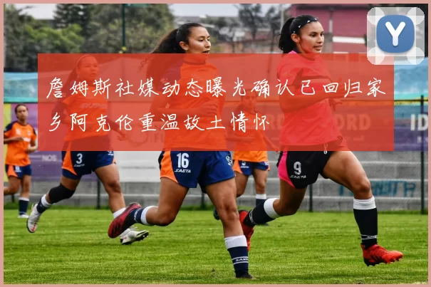 詹姆斯社媒动态曝光确认已回归家乡阿克伦重温故土情怀