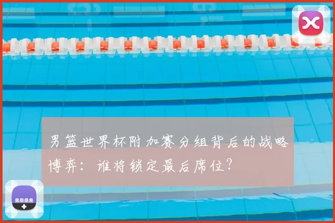 男篮世界杯附加赛分组背后的战略博弈：谁将锁定最后席位？