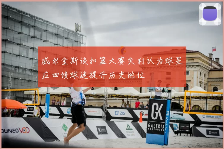 威尔金斯谈扣篮大赛失利认为球星应回馈球迷提升历史地位