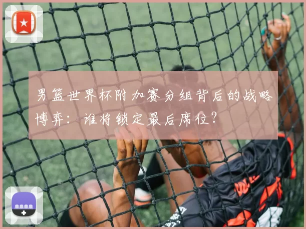 男篮世界杯附加赛分组背后的战略博弈：谁将锁定最后席位？